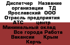 Диспетчер › Название организации ­ ТД Ярославский, ООО › Отрасль предприятия ­ АТС, call-центр › Минимальный оклад ­ 22 000 - Все города Работа » Вакансии   . Крым,Керчь